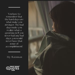 You have to remember that the hard days are what make you stronger. The bad days make you realize what a good day is. If you never had any bad days, you would never have that sense of accomplishment!