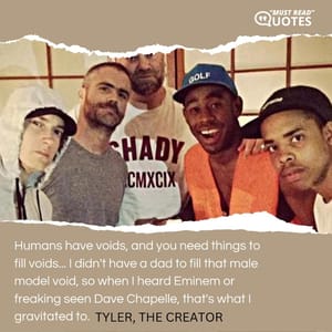 Humans have voids, and you need things to fill voids... I didn't have a dad to fill that male model void, so when I heard Eminem or freaking seen Dave Chapelle, that's what I gravitated to.