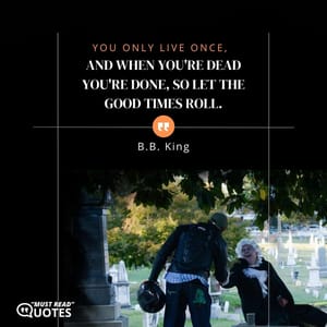 You only live once, and when you're dead you're done, so let the good times roll.