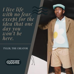 I live life with no fear, except for the idea that one day you won’t be here.