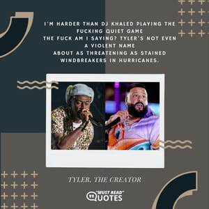 I'm harder than DJ Khaled playing the fucking quiet game The fuck am I saying? Tyler's not even a violent name About as threatening as stained windbreakers in hurricanes.