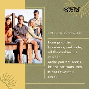 I can grab the fireworks, and soda, all the cookies we can eat Make you nauseous, but be cautious, this is not Dawson's Creek.