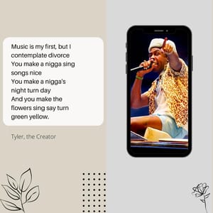Music is my first, but I contemplate divorce You make a nigga sing songs nice You make a nigga's night turn day And you make the flowers sing say turn green yellow.