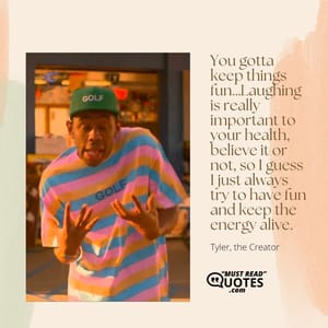 You gotta keep things fun…Laughing is really important to your health, believe it or not, so I guess I just always try to have fun and keep the energy alive.