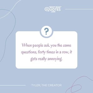 When people ask you the same questions, forty times in a row, it gets really annoying.