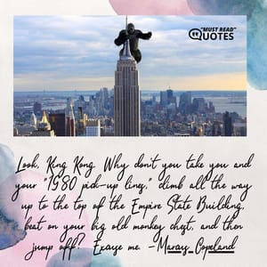 Look, King Kong. Why don't you take you and your "1980 pick-up lines," climb all the way up to the top of the Empire State Building, beat on your big old monkey chest, and then jump off? Excuse me.