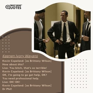 Kevin Copeland: [as Brittany Wilson] How about this? Lisa: You bitch, that's so terrible! Kevin Copeland: [as Brittany Wilson] OK, I'm going to go get help, OK? You need professional help. Lisa: OK! OK! Kevin Copeland: [as Brittany Wilson] Dr Phil!