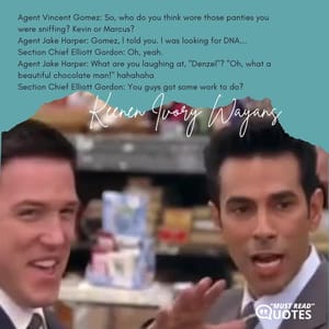 Agent Vincent Gomez: So, who do you think wore those panties you were sniffing? Kevin or Marcus? Agent Jake Harper: Gomez, l told you. l was looking for DNA... Section Chief Elliott Gordon: Oh, yeah. Agent Jake Harper: What are you laughing at, ''Denzel''? ''Oh, what a beautiful chocolate man!'' hahahaha Section Chief Elliott Gordon: You guys got some work to do?
