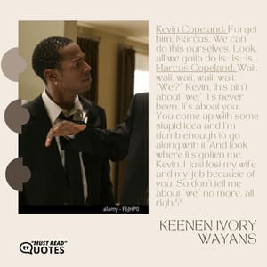 Kevin Copeland: Forget him, Marcus. We can do this ourselves. Look, all we gotta do is--is--is... Marcus Copeland: Wait, wait, wait, wait, wait. "We?" Kevin, this ain't about "we." It's never been. It's about you. You come up with some stupid idea and I'm dumb enough to go along with it. And look where it's gotten me, Kevin. I just lost my wife and my job because of you. So don't tell me about "we" no more, all right?