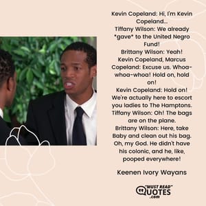 Kevin Copeland: Hi, I'm Kevin Copeland... Tiffany Wilson: We already *gave* to the United Negro Fund! Brittany Wilson: Yeah! Kevin Copeland, Marcus Copeland: Excuse us. Whoa-whoa-whoa! Hold on, hold on! Kevin Copeland: Hold on! We're actually here to escort you ladies to The Hamptons. Tiffany Wilson: Oh! The bags are on the plane. Brittany Wilson: Here, take Baby and clean out his bag. Oh, my God. He didn't have his colonic, and he, like, pooped everywhere!