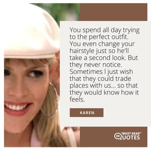 You spend all day trying to the perfect outfit. You even change your hairstyle just so he'll take a second look. But they never notice. Sometimes l just wish that they could trade places with us... so that they would know how it feels.