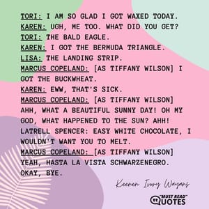 Tori: I am so glad I got waxed today. Karen: Ugh, me too. What did you get? Tori: The Bald Eagle. Karen: I got the Bermuda Triangle. Lisa: The Landing Strip. Marcus Copeland: [as Tiffany Wilson] I got the Buckwheat. Karen: Eww, that's sick. Marcus Copeland: [as Tiffany Wilson] Ahh, what a beautiful sunny day! Oh my God, what happened to the sun? Ahh! Latrell Spencer: Easy white chocolate, I wouldn't want you to melt. Marcus Copeland: [as Tiffany Wilson] Yeah, hasta la vista Schwarzenegro. Okay, bye.