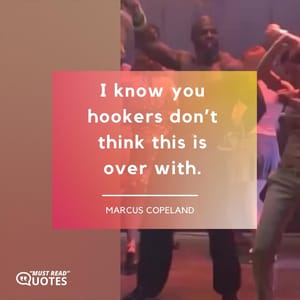 I know you hookers don’t think this is over with.