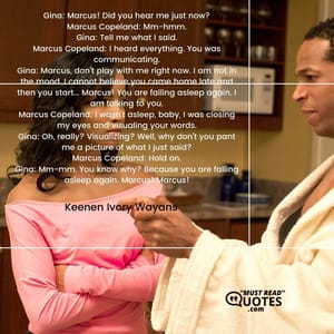 Gina: Marcus! Did you hear me just now? Marcus Copeland: Mm-hmm. Gina: Tell me what I said. Marcus Copeland: I heard everything. You was communicating. Gina: Marcus, don't play with me right now. I am not in the mood. I cannot believe you came home late and then you start... Marcus! You are falling asleep again. I am talking to you. Marcus Copeland: I wasn't asleep, baby, I was closing my eyes and visualing your words. Gina: Oh, really? Visualizing? Well, why don't you pant me a picture of what I just said? Marcus Copeland: Hold on. Gina: Mm-mm. You know why? Because you are falling asleep again. Marcus! Marcus!