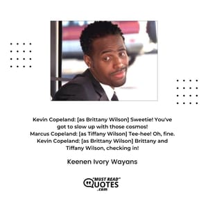 Kevin Copeland: [as Brittany Wilson] Sweetie! You've got to slow up with those cosmos! Marcus Copeland: [as Tiffany Wilson] Tee-hee! Oh, fine. Kevin Copeland: [as Brittany Wilson] Brittany and Tiffany Wilson, checking in!