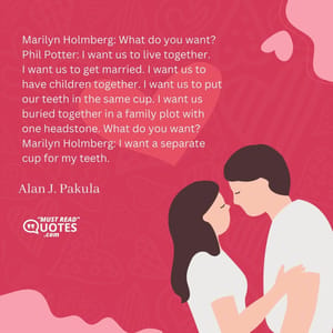 Marilyn Holmberg: What do you want? Phil Potter: I want us to live together. I want us to get married. I want us to have children together. I want us to put our teeth in the same cup. I want us buried together in a family plot with one headstone. What do you want? Marilyn Holmberg: I want a separate cup for my teeth.