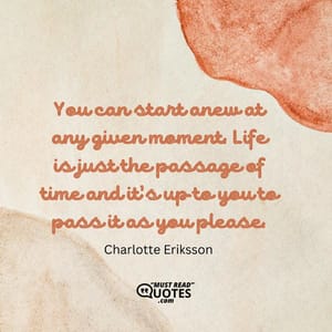 You can start anew at any given moment. Life is just the passage of time and it’s up to you to pass it as you please.