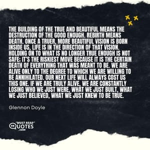 The building of the true and beautiful means the destruction of the good enough. Rebirth means death. Once a truer, more beautiful vision is born inside us, life is in the direction of that vision. Holding on to what is no longer true enough is not safe; it’s the riskiest move because it is the certain death of everything that was meant to be. We are alive only to the degree to which we are willing to be annihilated. Our next life will always cost us this one. If we are truly alive, we are constantly losing who we just were, what we just built, what we just believed, what we just knew to be true.