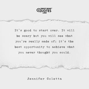 It's good to start over. It will be scary but you will see what you're really made of; it's the best opportunity to achieve what you never thought you could.