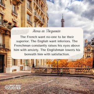 The French want no-one to be their superior. The English want inferiors. The Frenchman constantly raises his eyes above him with anxiety. The Englishman lowers his beneath him with satisfaction.