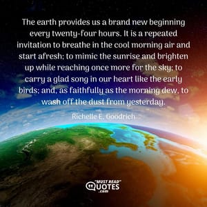 The earth provides us a brand new beginning every twenty-four hours. It is a repeated invitation to breathe in the cool morning air and start afresh; to mimic the sunrise and brighten up while reaching once more for the sky; to carry a glad song in our heart like the early birds; and, as faithfully as the morning dew, to wash off the dust from yesterday.