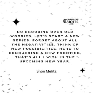 No brooding over old worries, let's start a new series. Forget about all the negativities, think of new possibilities. Here to conquering a new frontier, that's all I wish in the upcoming new year.