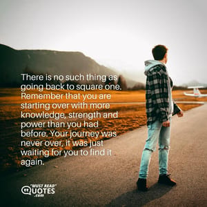 There is no such thing as going back to square one. Remember that you are starting over with more knowledge, strength and power than you had before. Your journey was never over, it was just waiting for you to find it again.