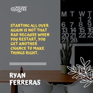Starting all over again is not that bad because when you restart, you get another chance to make things right.