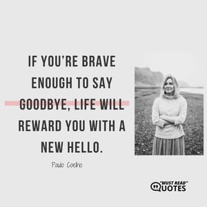 If you’re brave enough to say goodbye, life will reward you with a new hello.