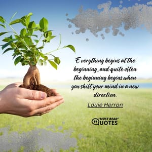 Everything begins at the beginning, and quite often the beginning begins when you shift your mind in a new direction.