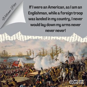 If I were an American, as I am an Englishman, while a foreign troop was landed in my country, I never would lay down my arms never never never!