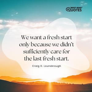 We want a fresh start only because we didn’t sufficiently care for the last fresh start.