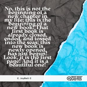 No, this is not the beginning of a new chapter in my life; this is the beginning of a new book! That first book is already closed, ended, and tossed into the seas; this new book is newly opened, has just begun! Look, it is the first page! And it is a beautiful one!