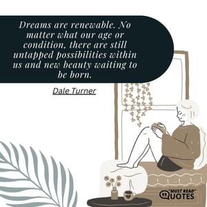 Dreams are renewable. No matter what our age or condition, there are still untapped possibilities within us and new beauty waiting to be born.