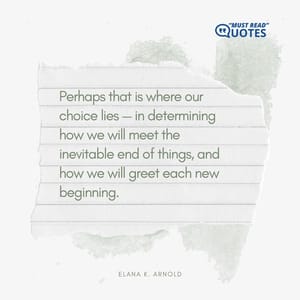 Perhaps that is where our choice lies — in determining how we will meet the inevitable end of things, and how we will greet each new beginning.