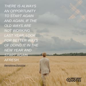 There is always an opportunity to start again and again, if the old ways are not working last year, look for better ways of doing it in the new year and start again afresh.
