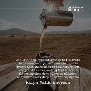 Our life is an apprenticeship to the truth that around every circle another can be drawn; that there is no end in nature, but every end is a beginning; that there is always another dawn risen on midnoon, and under every deep a lower deep opens.