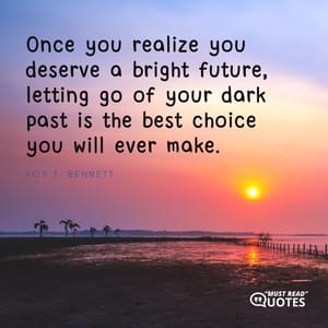 Once you realize you deserve a bright future, letting go of your dark past is the best choice you will ever make.