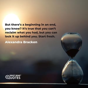 But there’s a beginning in an end, you know? It’s true that you can’t reclaim what you had, but you can lock it up behind you. Start fresh.