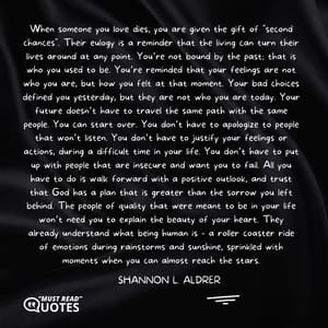 When someone you love dies, you are given the gift of "second chances". Their eulogy is a reminder that the living can turn their lives around at any point. You’re not bound by the past; that is who you used to be. You’re reminded that your feelings are not who you are, but how you felt at that moment. Your bad choices defined you yesterday, but they are not who you are today. Your future doesn’t have to travel the same path with the same people. You can start over. You don’t have to apologize to people that won’t listen. You don’t have to justify your feelings or actions, during a difficult time in your life. You don’t have to put up with people that are insecure and want you to fail. All you have to do is walk forward with a positive outlook, and trust that God has a plan that is greater than the sorrow you left behind. The people of quality that were meant to be in your life won’t need you to explain the beauty of your heart. They already understand what being human is - a roller coaster ride of emotions during rainstorms and sunshine, sprinkled with moments when you can almost reach the stars.