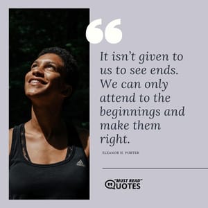It isn’t given to us to see ends. We can only attend to the beginnings and make them right.