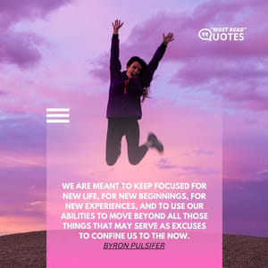 We are meant to keep focused for new life, for new beginnings, for new experiences, and to use our abilities to move beyond all those things that may serve as excuses to confine us to the now.