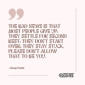 The bad news is that most people give up; they settle for second best; they don't start over; they stay stuck. Please don't allow that to be you.