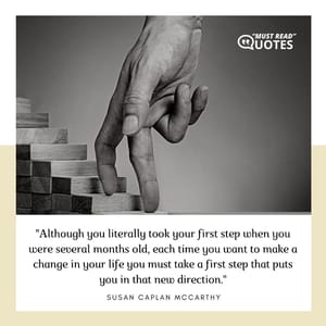 Although you literally took your first step when you were several months old, each time you want to make a change in your life you must take a first step that puts you in that new direction.
