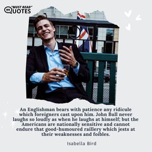 An Englishman bears with patience any ridicule which foreigners cast upon him. John Bull never laughs so loudly as when he laughs at himself; but the Americans are nationally sensitive and cannot endure that good-humoured raillery which jests at their weaknesses and foibles.