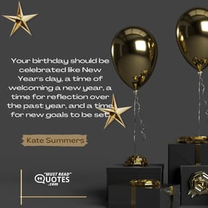 Your birthday should be celebrated like New Year's day, a time of welcoming a new year, a time for reflection over the past year, and a time for new goals to be set.