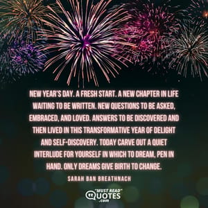 New Year’s Day. A fresh start. A new chapter in life waiting to be written. New questions to be asked, embraced, and loved. Answers to be discovered and then lived in this transformative year of delight and self-discovery. Today carve out a quiet interlude for yourself in which to dream, pen in hand. Only dreams give birth to change.