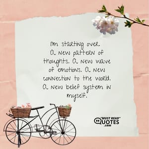 I’m starting over. A new pattern of thoughts. A new wave of emotions. A new connection to the world. A new belief system in myself.