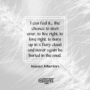 I can feel it… the chance to start over, to live right, to love right, to burn up in a fiery cloud and never again be buried in the mud.