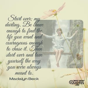 Start over; my darling. Be brave enough to find the life you want and courageous enough to chase it. Then start over and love yourself the way you were always meant to.